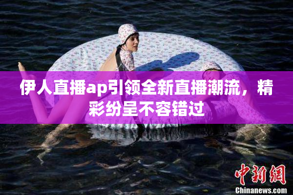 伊人直播ap引领全新直播潮流，精彩纷呈不容错过