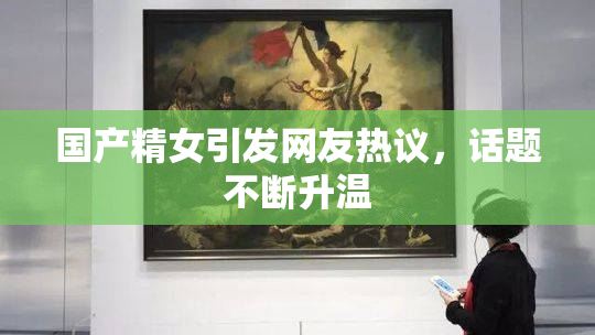 国产精女引发网友热议，话题不断升温