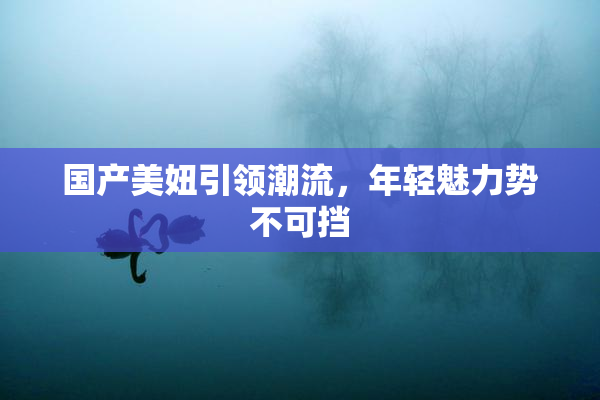 国产美妞引领潮流，年轻魅力势不可挡