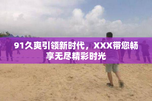 91久爽引领新时代，XXX带您畅享无尽精彩时光