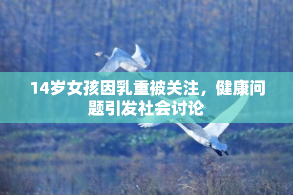 14岁女孩因乳重被关注，健康问题引发社会讨论