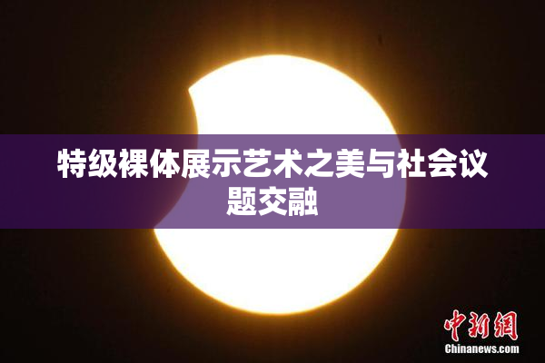 特级裸体展示艺术之美与社会议题交融