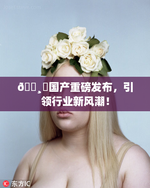 🌸‌国产重磅发布，引领行业新风潮！