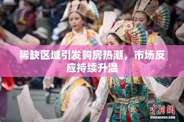 稀缺区域引发购房热潮，市场反应持续升温