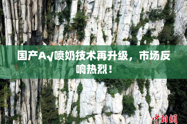 国产A√喷奶技术再升级，市场反响热烈！