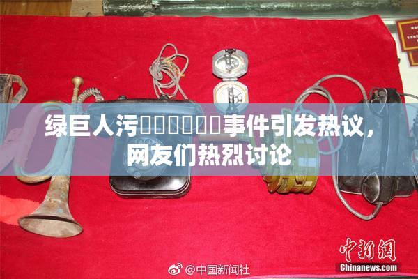 绿巨人污❌‌❌‌❌‌事件引发热议，网友们热烈讨论