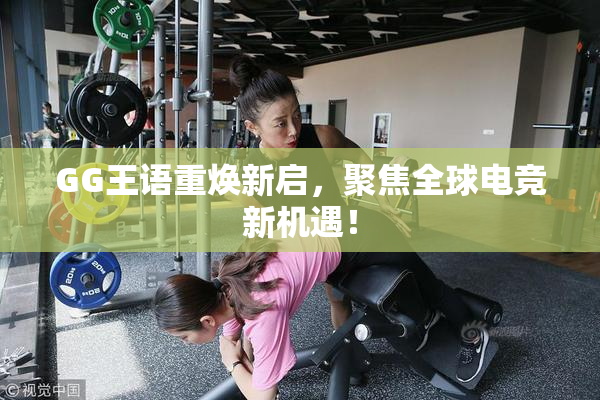 GG王语重焕新启，聚焦全球电竞新机遇！