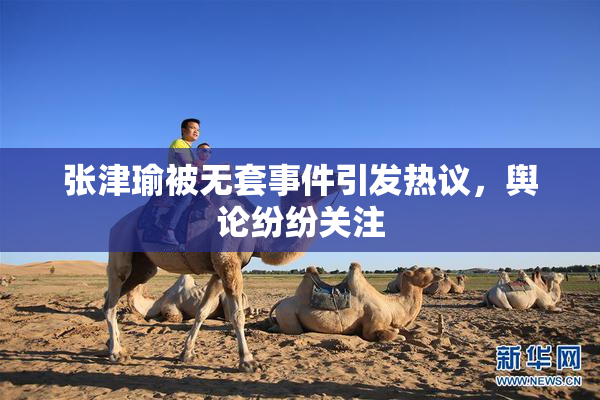 张津瑜被无套事件引发热议，舆论纷纷关注