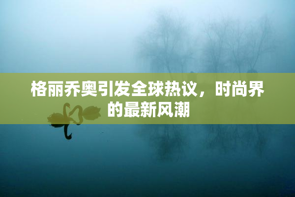 格丽乔奥引发全球热议，时尚界的最新风潮
