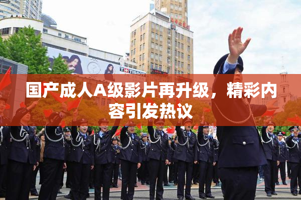 国产成人A级影片再升级，精彩内容引发热议