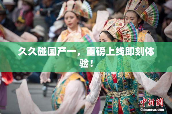 久久碰国产一，重磅上线即刻体验！