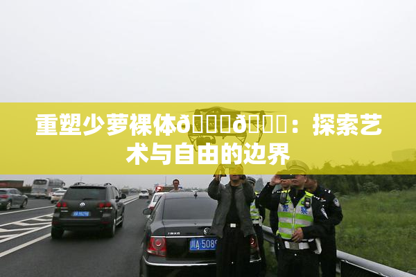 重塑少萝裸体🔞🔞：探索艺术与自由的边界