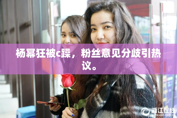 杨幂狂被c躁，粉丝意见分歧引热议。
