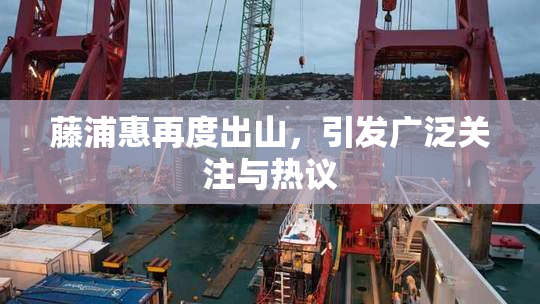 藤浦惠再度出山，引发广泛关注与热议