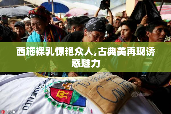 西施裸乳惊艳众人,古典美再现诱惑魅力