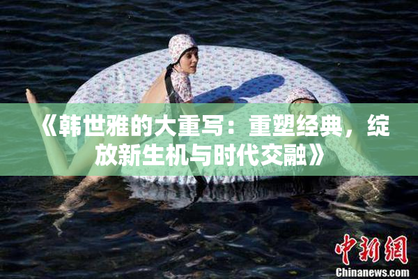 《韩世雅的大重写：重塑经典，绽放新生机与时代交融》