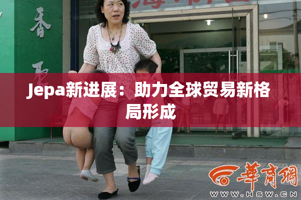 Jepa新进展：助力全球贸易新格局形成