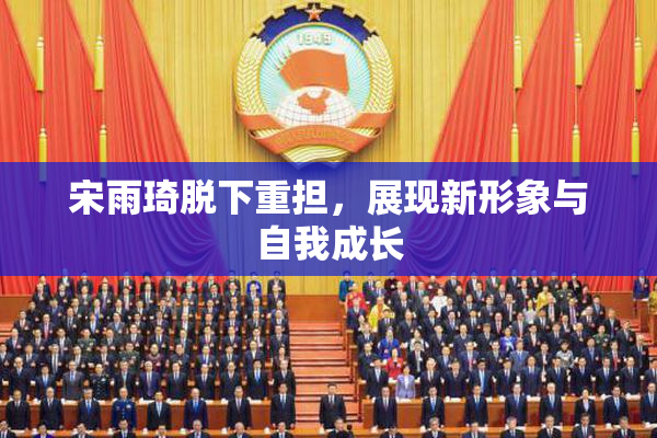 宋雨琦脱下重担，展现新形象与自我成长
