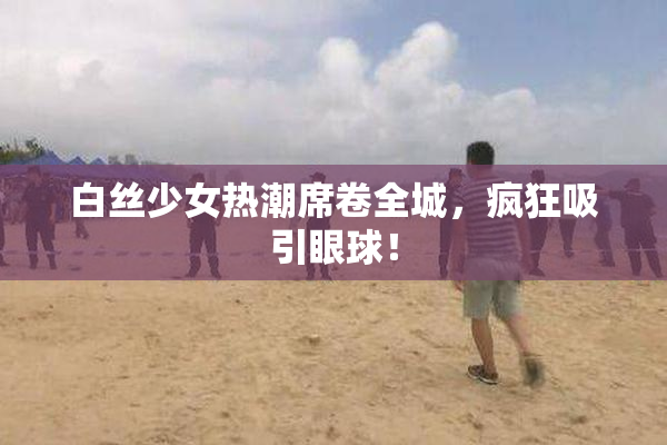 白丝少女热潮席卷全城，疯狂吸引眼球！