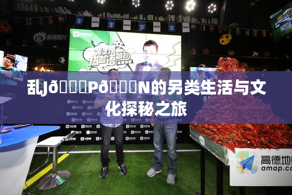 乱J🈚P🈚N的另类生活与文化探秘之旅