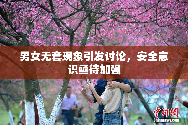 男女无套现象引发讨论，安全意识亟待加强