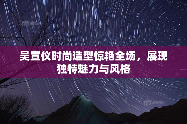 吴宣仪时尚造型惊艳全场，展现独特魅力与风格