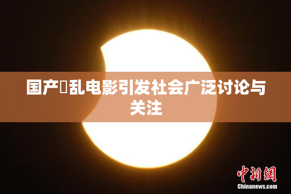国产婬乱电影引发社会广泛讨论与关注