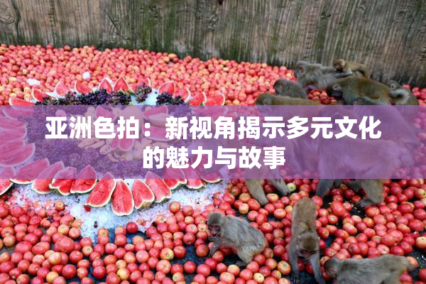 亚洲色拍：新视角揭示多元文化的魅力与故事