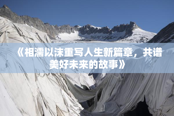 《相濡以沫重写人生新篇章，共谱美好未来的故事》
