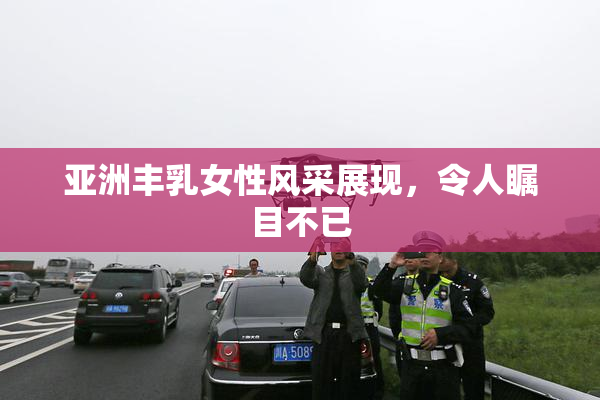 亚洲丰乳女性风采展现，令人瞩目不已