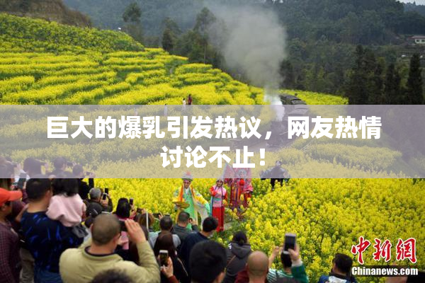 巨大的爆乳引发热议，网友热情讨论不止！