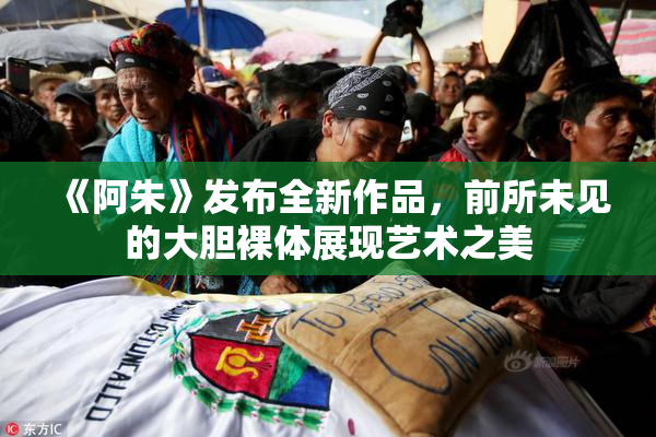 《阿朱》发布全新作品，前所未见的大胆裸体展现艺术之美