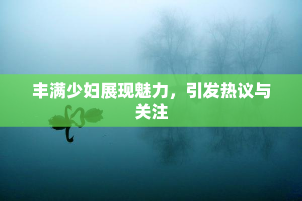 丰满少妇展现魅力，引发热议与关注