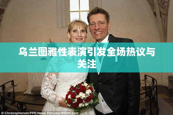 乌兰图雅性表演引发全场热议与关注