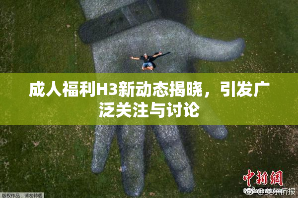 成人福利H3新动态揭晓，引发广泛关注与讨论