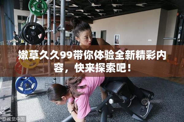嫩草久久99带你体验全新精彩内容，快来探索吧！