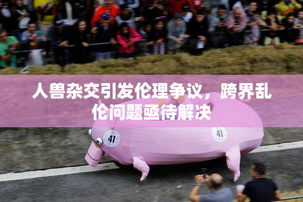 人兽杂交引发伦理争议，跨界乱伦问题亟待解决