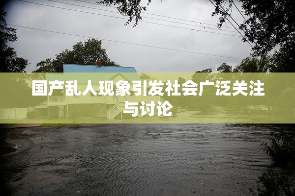 国产乱人现象引发社会广泛关注与讨论