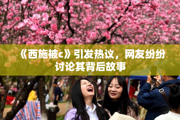 《西施被c》引发热议，网友纷纷讨论其背后故事
