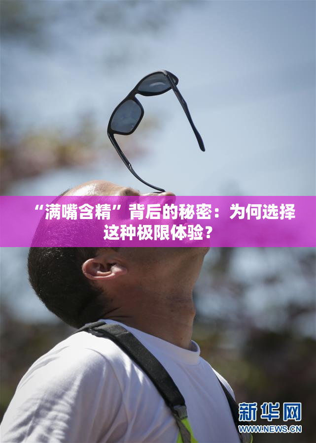 “满嘴含精”背后的秘密：为何选择这种极限体验？