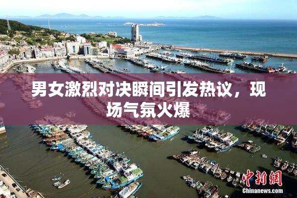 男女激烈对决瞬间引发热议，现场气氛火爆