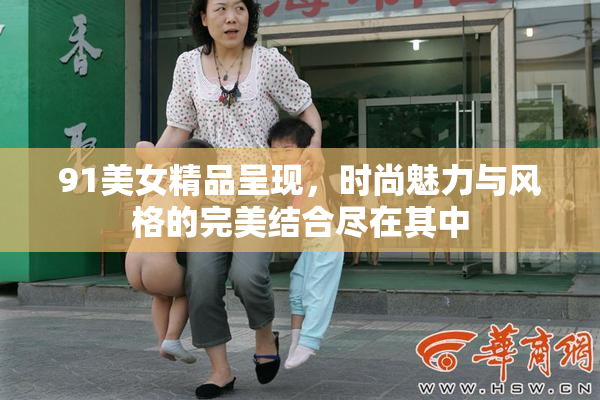 91美女精品呈现，时尚魅力与风格的完美结合尽在其中