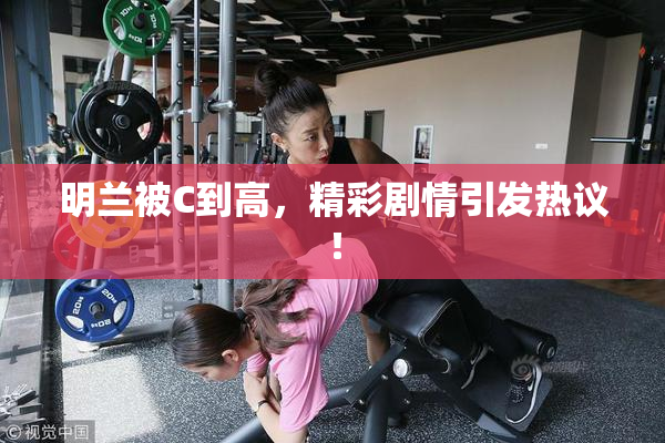 明兰被C到高，精彩剧情引发热议！