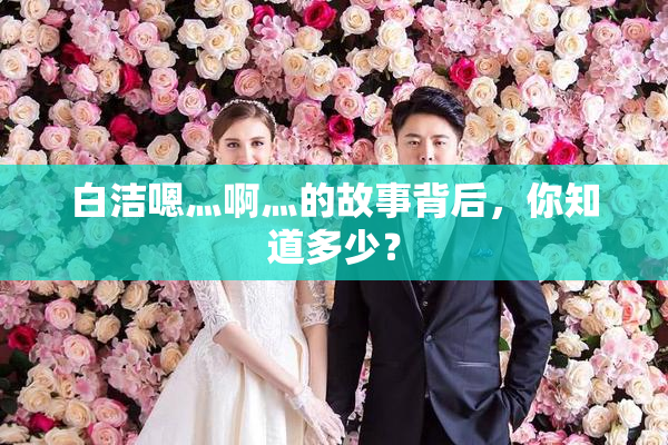 白洁嗯灬啊灬的故事背后，你知道多少？