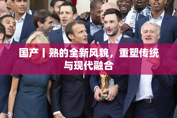 国产丨熟的全新风貌，重塑传统与现代融合