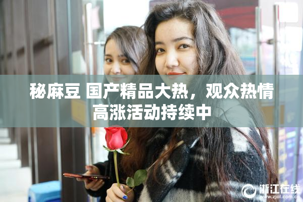 秘麻豆 国产精品大热，观众热情高涨活动持续中