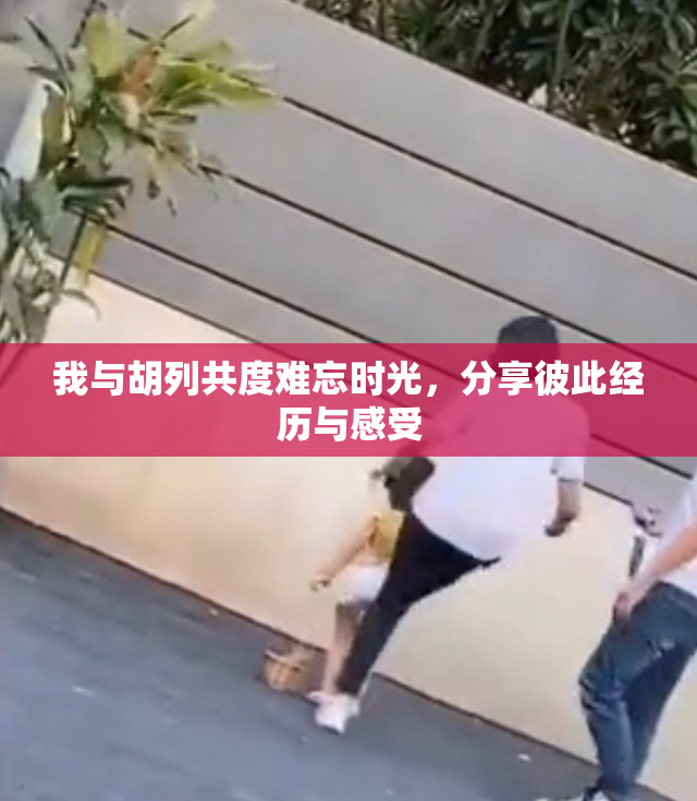 我与胡列共度难忘时光，分享彼此经历与感受