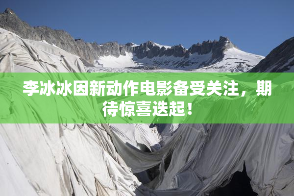李冰冰因新动作电影备受关注，期待惊喜迭起！