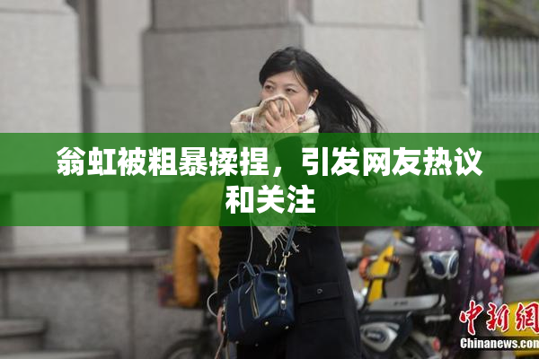 翁虹被粗暴揉捏，引发网友热议和关注