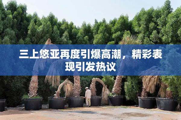 三上悠亚再度引爆高潮，精彩表现引发热议